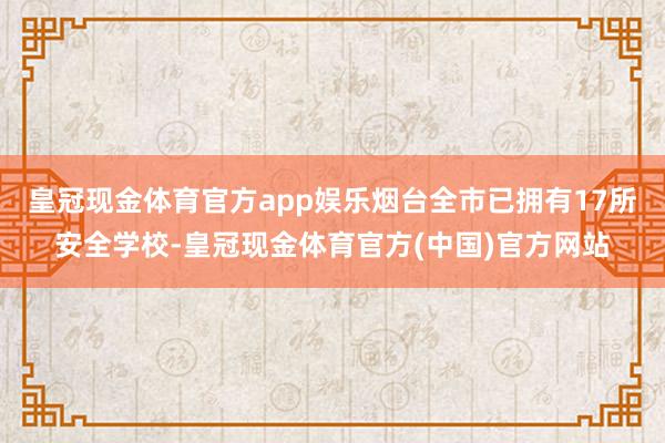 皇冠现金体育官方app娱乐烟台全市已拥有17所安全学校-皇冠现金体育官方(中国)官方网站