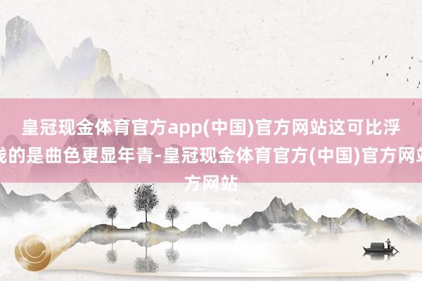 皇冠现金体育官方app(中国)官方网站这可比浮浅的是曲色更显年青-皇冠现金体育官方(中国)官方网站