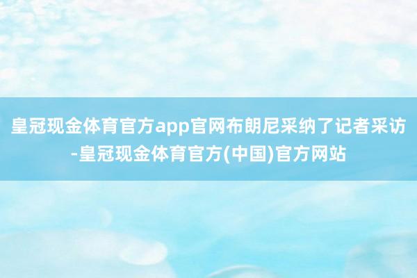 皇冠现金体育官方app官网布朗尼采纳了记者采访-皇冠现金体育官方(中国)官方网站
