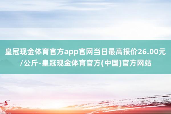 皇冠现金体育官方app官网当日最高报价26.00元/公斤-皇冠现金体育官方(中国)官方网站