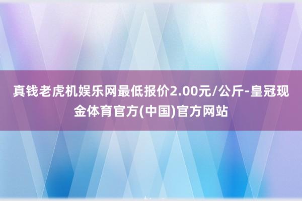真钱老虎机娱乐网最低报价2.00元/公斤-皇冠现金体育官方(中国)官方网站