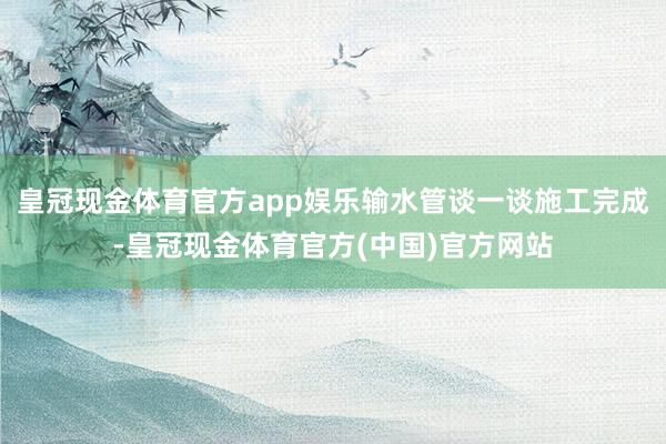 皇冠现金体育官方app娱乐输水管谈一谈施工完成-皇冠现金体育官方(中国)官方网站