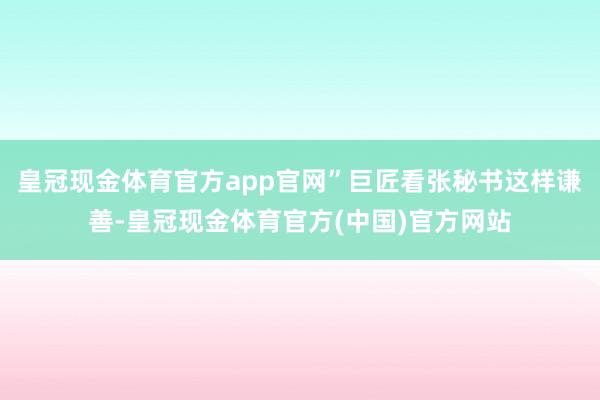 皇冠现金体育官方app官网”巨匠看张秘书这样谦善-皇冠现金体育官方(中国)官方网站