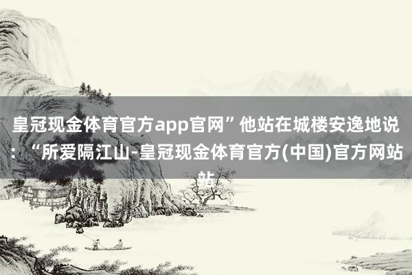 皇冠现金体育官方app官网”他站在城楼安逸地说：“所爱隔江山-皇冠现金体育官方(中国)官方网站