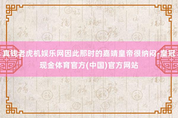真钱老虎机娱乐网因此那时的嘉靖皇帝很纳闷-皇冠现金体育官方(中国)官方网站