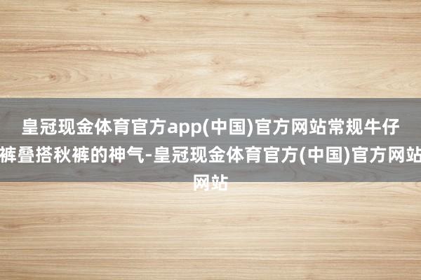 皇冠现金体育官方app(中国)官方网站常规牛仔裤叠搭秋裤的神气-皇冠现金体育官方(中国)官方网站