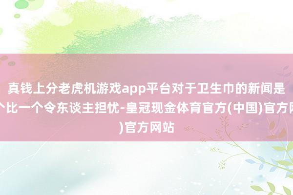 真钱上分老虎机游戏app平台对于卫生巾的新闻是一个比一个令东谈主担忧-皇冠现金体育官方(中国)官方网站