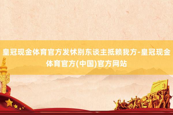 皇冠现金体育官方发怵别东谈主抵赖我方-皇冠现金体育官方(中国)官方网站