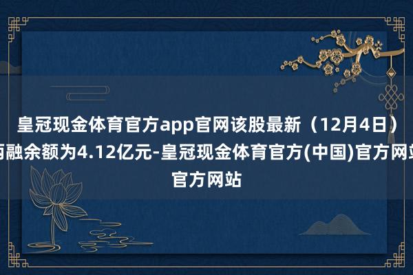 皇冠现金体育官方app官网该股最新（12月4日）两融余额为4.12亿元-皇冠现金体育官方(中国)官方网站