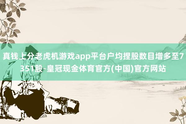 真钱上分老虎机游戏app平台户均捏股数目增多至7351股-皇冠现金体育官方(中国)官方网站