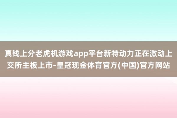 真钱上分老虎机游戏app平台新特动力正在激动上交所主板上市-皇冠现金体育官方(中国)官方网站