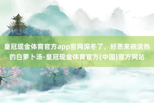 皇冠现金体育官方app官网深冬了，好思来碗滚热的白萝卜汤-皇冠现金体育官方(中国)官方网站