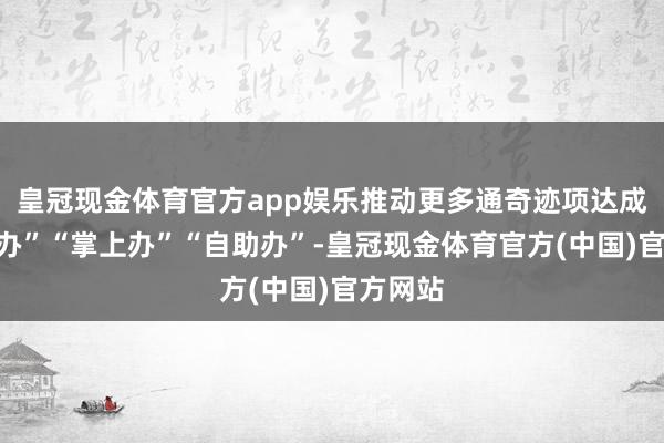 皇冠现金体育官方app娱乐推动更多通奇迹项达成“网上办”“掌上办”“自助办”-皇冠现金体育官方(中国)官方网站