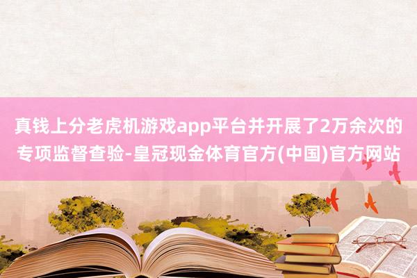 真钱上分老虎机游戏app平台并开展了2万余次的专项监督查验-皇冠现金体育官方(中国)官方网站