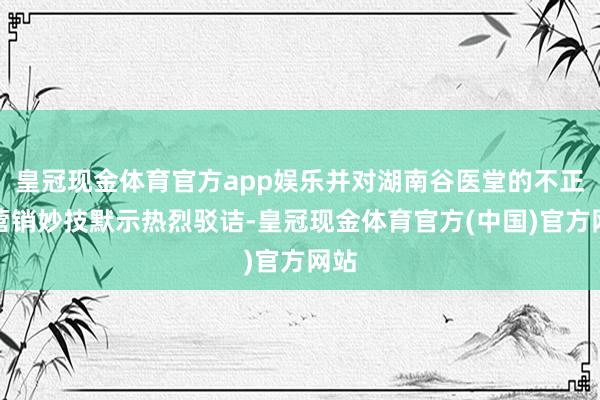 皇冠现金体育官方app娱乐并对湖南谷医堂的不正派营销妙技默示热烈驳诘-皇冠现金体育官方(中国)官方网站