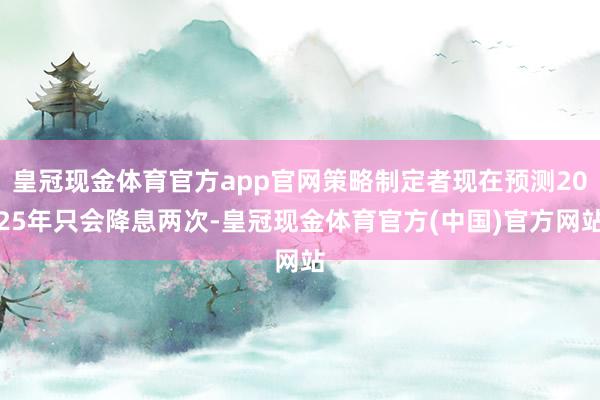 皇冠现金体育官方app官网策略制定者现在预测2025年只会降息两次-皇冠现金体育官方(中国)官方网站