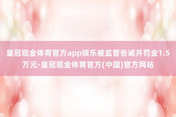 皇冠现金体育官方app娱乐被监管告诫并罚金1.5万元-皇冠现金体育官方(中国)官方网站