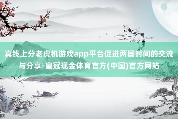 真钱上分老虎机游戏app平台促进两国时间的交流与分享-皇冠现金体育官方(中国)官方网站