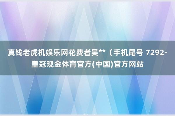 真钱老虎机娱乐网花费者吴**（手机尾号 7292-皇冠现金体育官方(中国)官方网站