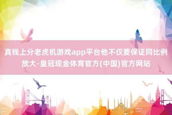 真钱上分老虎机游戏app平台他不仅要保证同比例放大-皇冠现金体育官方(中国)官方网站