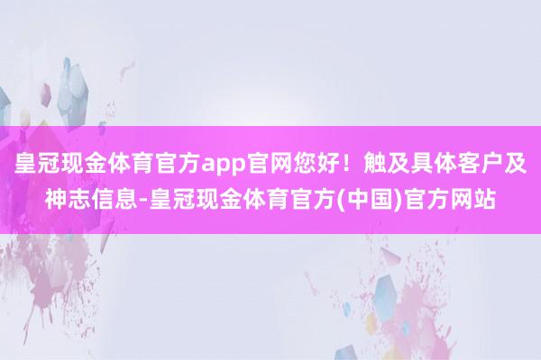 皇冠现金体育官方app官网您好！触及具体客户及神志信息-皇冠现金体育官方(中国)官方网站
