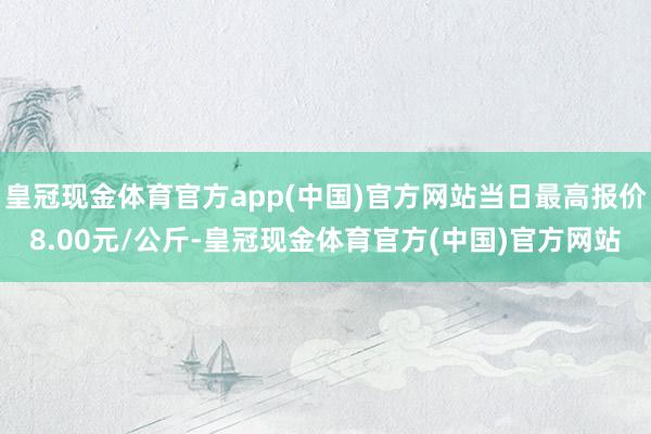 皇冠现金体育官方app(中国)官方网站当日最高报价8.00元/公斤-皇冠现金体育官方(中国)官方网站