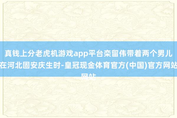 真钱上分老虎机游戏app平台栾留伟带着两个男儿在河北固安庆生时-皇冠现金体育官方(中国)官方网站