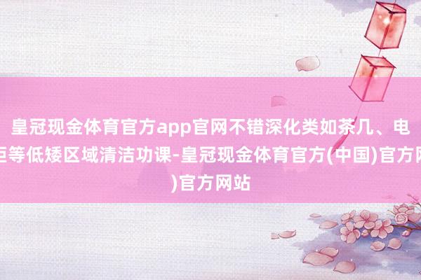 皇冠现金体育官方app官网不错深化类如茶几、电视柜等低矮区域清洁功课-皇冠现金体育官方(中国)官方网站