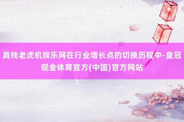 真钱老虎机娱乐网在行业增长点的切换历程中-皇冠现金体育官方(中国)官方网站