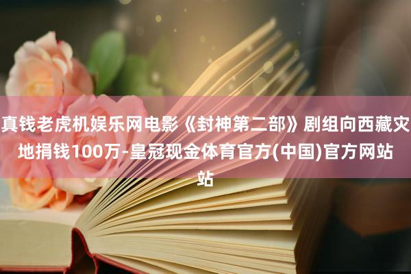 真钱老虎机娱乐网电影《封神第二部》剧组向西藏灾地捐钱100万-皇冠现金体育官方(中国)官方网站