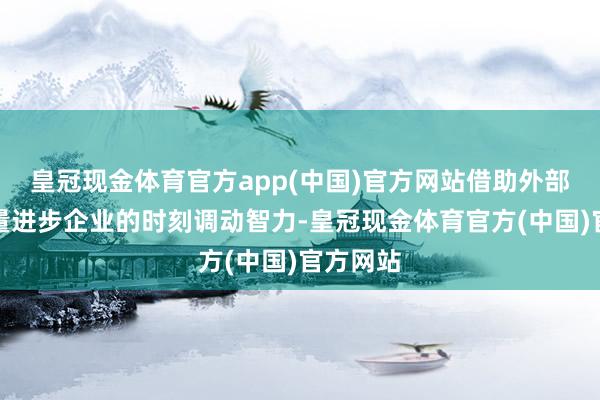 皇冠现金体育官方app(中国)官方网站借助外部科研力量进步企业的时刻调动智力-皇冠现金体育官方(中国)官方网站