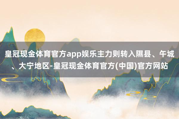 皇冠现金体育官方app娱乐主力则转入隰县、午城、大宁地区-皇冠现金体育官方(中国)官方网站