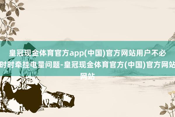 皇冠现金体育官方app(中国)官方网站用户不必时时牵挂电量问题-皇冠现金体育官方(中国)官方网站