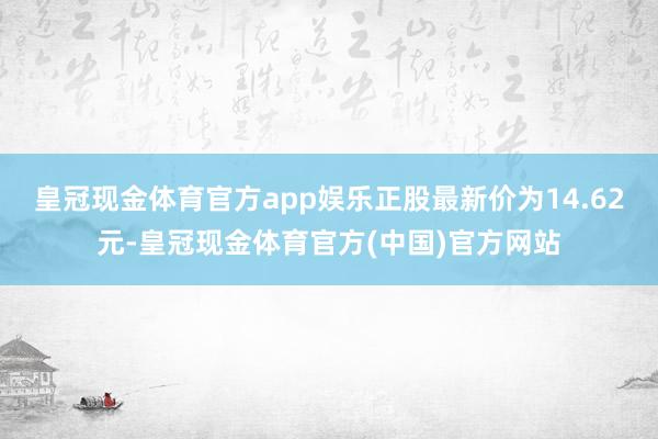 皇冠现金体育官方app娱乐正股最新价为14.62元-皇冠现金体育官方(中国)官方网站
