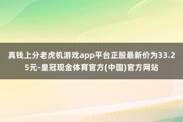 真钱上分老虎机游戏app平台正股最新价为33.25元-皇冠现金体育官方(中国)官方网站