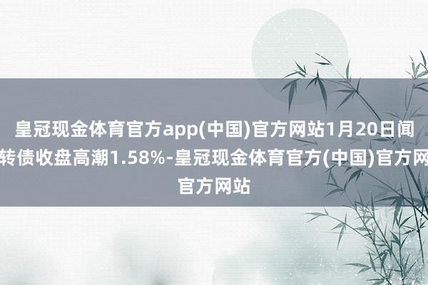 皇冠现金体育官方app(中国)官方网站1月20日闻泰转债收盘高潮1.58%-皇冠现金体育官方(中国)官方网站