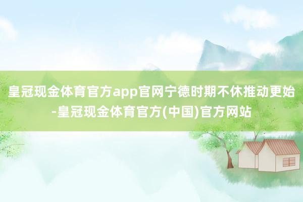 皇冠现金体育官方app官网宁德时期不休推动更始-皇冠现金体育官方(中国)官方网站