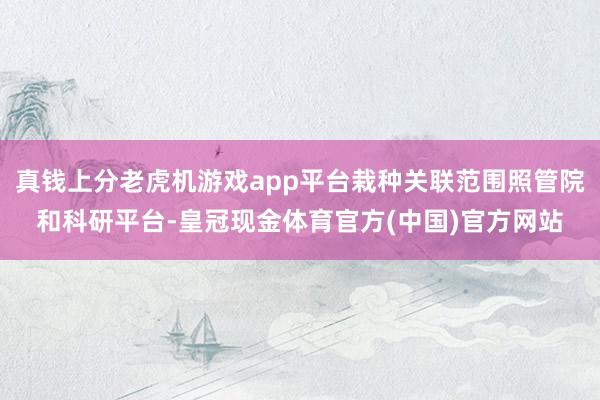 真钱上分老虎机游戏app平台栽种关联范围照管院和科研平台-皇冠现金体育官方(中国)官方网站