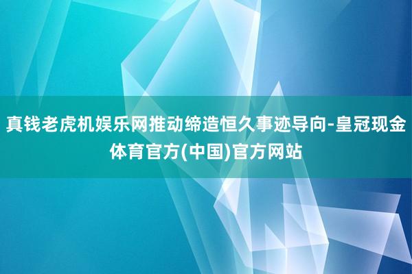 真钱老虎机娱乐网推动缔造恒久事迹导向-皇冠现金体育官方(中国)官方网站