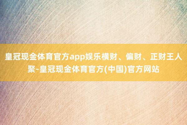皇冠现金体育官方app娱乐横财、偏财、正财王人聚-皇冠现金体育官方(中国)官方网站