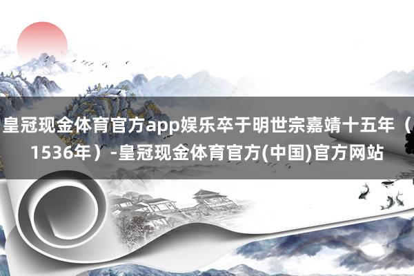 皇冠现金体育官方app娱乐卒于明世宗嘉靖十五年（1536年）-皇冠现金体育官方(中国)官方网站