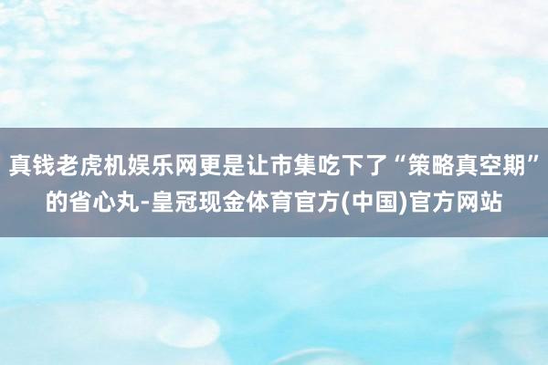 真钱老虎机娱乐网更是让市集吃下了“策略真空期”的省心丸-皇冠现金体育官方(中国)官方网站
