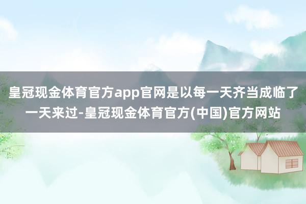 皇冠现金体育官方app官网是以每一天齐当成临了一天来过-皇冠现金体育官方(中国)官方网站
