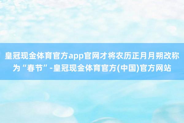 皇冠现金体育官方app官网才将农历正月月朔改称为“春节”-皇冠现金体育官方(中国)官方网站