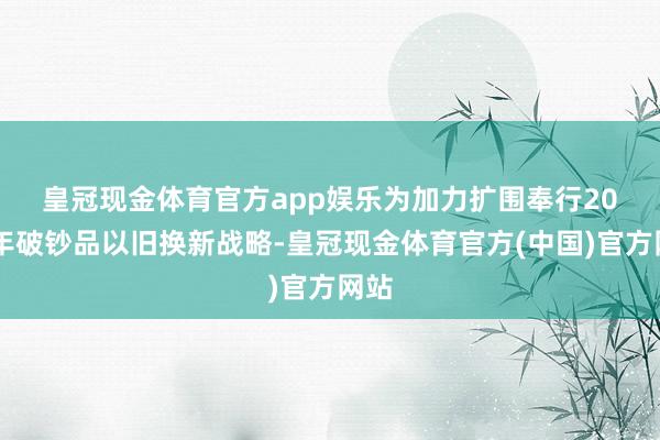 皇冠现金体育官方app娱乐　　为加力扩围奉行2025年破钞品以旧换新战略-皇冠现金体育官方(中国)官方网站