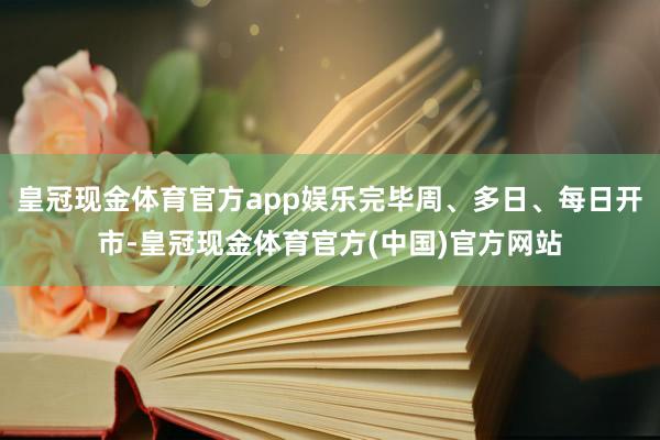 皇冠现金体育官方app娱乐完毕周、多日、每日开市-皇冠现金体育官方(中国)官方网站
