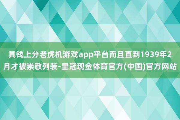 真钱上分老虎机游戏app平台而且直到1939年2月才被崇敬列装-皇冠现金体育官方(中国)官方网站