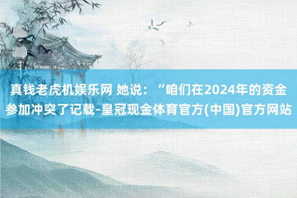 真钱老虎机娱乐网 她说：“咱们在2024年的资金参加冲突了记载-皇冠现金体育官方(中国)官方网站