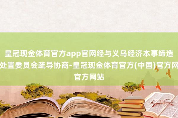 皇冠现金体育官方app官网经与义乌经济本事缔造区处置委员会疏导协商-皇冠现金体育官方(中国)官方网站
