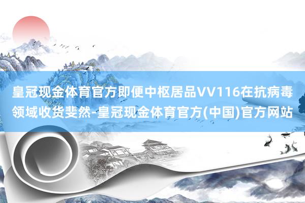 皇冠现金体育官方即便中枢居品VV116在抗病毒领域收货斐然-皇冠现金体育官方(中国)官方网站